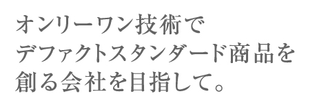 オンリーワン技術でデファクトスタンダード商品を創る会社を目指して。