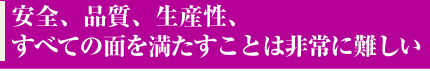 安全、品質、生産性、すべての面を満たすことは非常に難しい